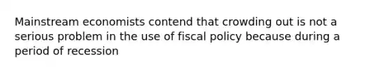 Mainstream economists contend that crowding out is not a serious problem in the use of fiscal policy because during a period of recession