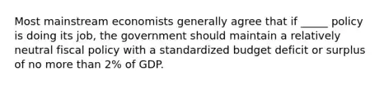 Most mainstream economists generally agree that if _____ policy is doing its job, the government should maintain a relatively neutral fiscal policy with a standardized budget deficit or surplus of no more than 2% of GDP.