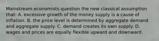 Mainstream economists question the new classical assumption that: A. excessive growth of the money supply is a cause of inflation. B. the price level is determined by aggregate demand and aggregate supply. C. demand creates its own supply. D. wages and prices are equally flexible upward and downward.