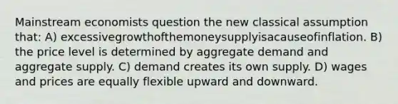 Mainstream economists question the new classical assumption that: A) excessivegrowthofthemoneysupplyisacauseofinflation. B) the price level is determined by aggregate demand and aggregate supply. C) demand creates its own supply. D) wages and prices are equally flexible upward and downward.