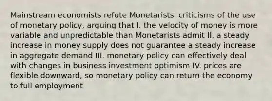 Mainstream economists refute Monetarists' criticisms of the use of <a href='https://www.questionai.com/knowledge/kEE0G7Llsx-monetary-policy' class='anchor-knowledge'>monetary policy</a>, arguing that I. the velocity of money is more variable and unpredictable than Monetarists admit II. a steady increase in money supply does not guarantee a steady increase in aggregate demand III. monetary policy can effectively deal with changes in business investment optimism IV. prices are flexible downward, so monetary policy can return the economy to full employment