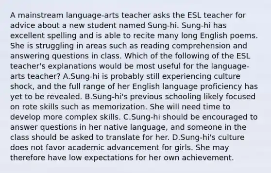 A mainstream language-arts teacher asks the ESL teacher for advice about a new student named Sung‑hi. Sung‑hi has excellent spelling and is able to recite many long English poems. She is struggling in areas such as reading comprehension and answering questions in class. Which of the following of the ESL teacher's explanations would be most useful for the language-arts teacher? A.Sung-hi is probably still experiencing culture shock, and the full range of her English language proficiency has yet to be revealed. B.Sung-hi's previous schooling likely focused on rote skills such as memorization. She will need time to develop more complex skills. C.Sung-hi should be encouraged to answer questions in her native language, and someone in the class should be asked to translate for her. D.Sung-hi's culture does not favor academic advancement for girls. She may therefore have low expectations for her own achievement.