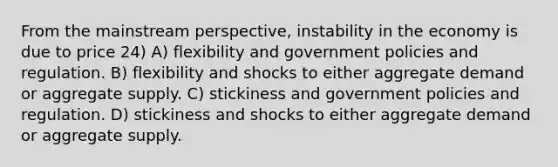 From the mainstream perspective, instability in the economy is due to price 24) A) flexibility and government policies and regulation. B) flexibility and shocks to either aggregate demand or aggregate supply. C) stickiness and government policies and regulation. D) stickiness and shocks to either aggregate demand or aggregate supply.