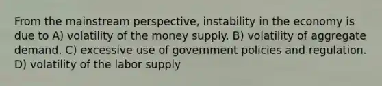 From the mainstream perspective, instability in the economy is due to A) volatility of the money supply. B) volatility of aggregate demand. C) excessive use of government policies and regulation. D) volatility of the labor supply