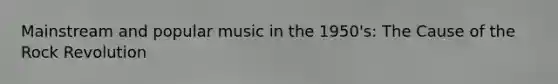 Mainstream and popular music in the 1950's: The Cause of the Rock Revolution