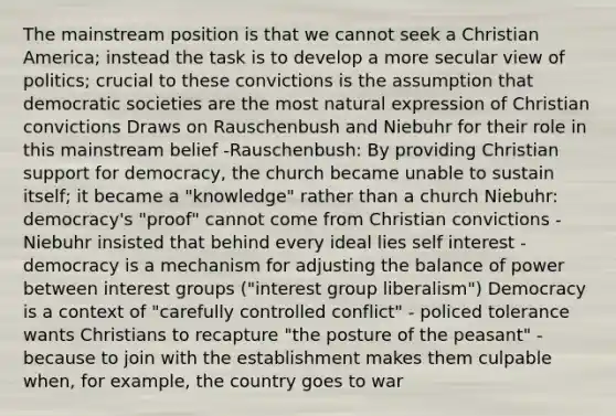 The mainstream position is that we cannot seek a Christian America; instead the task is to develop a more secular view of politics; crucial to these convictions is the assumption that democratic societies are the most natural expression of Christian convictions Draws on Rauschenbush and Niebuhr for their role in this mainstream belief -Rauschenbush: By providing Christian support for democracy, the church became unable to sustain itself; it became a "knowledge" rather than a church Niebuhr: democracy's "proof" cannot come from Christian convictions -Niebuhr insisted that behind every ideal lies self interest - democracy is a mechanism for adjusting the balance of power between interest groups ("interest group liberalism") Democracy is a context of "carefully controlled conflict" - policed tolerance wants Christians to recapture "the posture of the peasant" - because to join with the establishment makes them culpable when, for example, the country goes to war