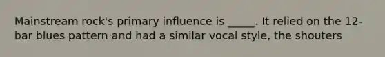 Mainstream rock's primary influence is _____. It relied on the 12-bar blues pattern and had a similar vocal style, the shouters