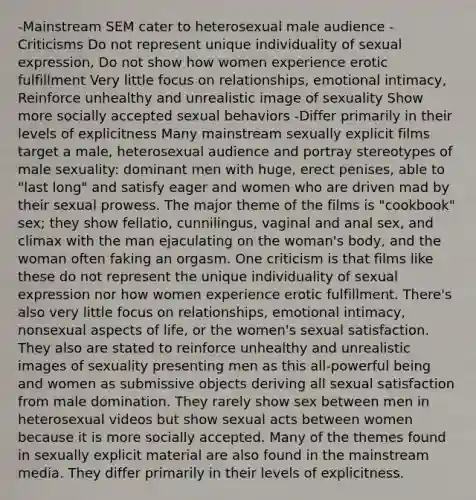 -Mainstream SEM cater to heterosexual male audience -Criticisms Do not represent unique individuality of sexual expression, Do not show how women experience erotic fulfillment Very little focus on relationships, emotional intimacy, Reinforce unhealthy and unrealistic image of sexuality Show more socially accepted sexual behaviors -Differ primarily in their levels of explicitness Many mainstream sexually explicit films target a male, heterosexual audience and portray stereotypes of male sexuality: dominant men with huge, erect penises, able to "last long" and satisfy eager and women who are driven mad by their sexual prowess. The major theme of the films is "cookbook" sex; they show fellatio, cunnilingus, vaginal and anal sex, and climax with the man ejaculating on the woman's body, and the woman often faking an orgasm. One criticism is that films like these do not represent the unique individuality of sexual expression nor how women experience erotic fulfillment. There's also very little focus on relationships, emotional intimacy, nonsexual aspects of life, or the women's sexual satisfaction. They also are stated to reinforce unhealthy and unrealistic images of sexuality presenting men as this all-powerful being and women as submissive objects deriving all sexual satisfaction from male domination. They rarely show sex between men in heterosexual videos but show sexual acts between women because it is more socially accepted. Many of the themes found in sexually explicit material are also found in the mainstream media. They differ primarily in their levels of explicitness.