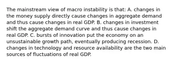 The mainstream view of macro instability is that: A. changes in the money supply directly cause changes in aggregate demand and thus cause changes in real GDP. B. changes in investment shift the aggregate demand curve and thus cause changes in real GDP. C. bursts of innovation put the economy on an unsustainable growth path, eventually producing recession. D. changes in technology and resource availability are the two main sources of fluctuations of real GDP.