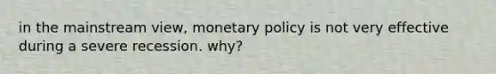 in the mainstream view, monetary policy is not very effective during a severe recession. why?