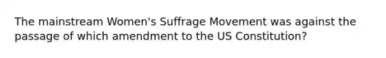 The mainstream Women's Suffrage Movement was against the passage of which amendment to the US Constitution?