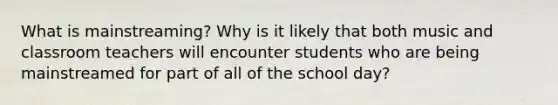 What is mainstreaming? Why is it likely that both music and classroom teachers will encounter students who are being mainstreamed for part of all of the school day?