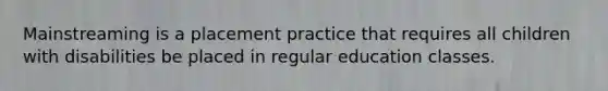 Mainstreaming is a placement practice that requires all children with disabilities be placed in regular education classes.