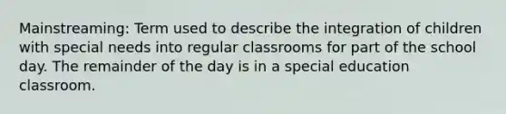 Mainstreaming: Term used to describe the integration of children with special needs into regular classrooms for part of the school day. The remainder of the day is in a special education classroom.