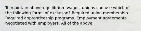 To maintain above-equilibrium wages, unions can use which of the following forms of exclusion? Required union membership. Required apprenticeship programs. Employment agreements negotiated with employers. All of the above.