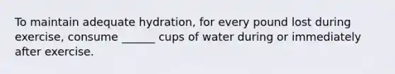 To maintain adequate hydration, for every pound lost during exercise, consume ______ cups of water during or immediately after exercise.