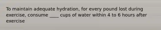 To maintain adequate hydration, for every pound lost during exercise, consume ____ cups of water within 4 to 6 hours after exercise