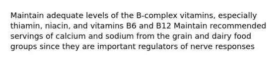 Maintain adequate levels of the B-complex vitamins, especially thiamin, niacin, and vitamins B6 and B12 Maintain recommended servings of calcium and sodium from the grain and dairy food groups since they are important regulators of nerve responses