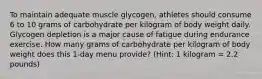 To maintain adequate muscle glycogen, athletes should consume 6 to 10 grams of carbohydrate per kilogram of body weight daily. Glycogen depletion is a major cause of fatigue during endurance exercise. How many grams of carbohydrate per kilogram of body weight does this 1-day menu provide? (Hint: 1 kilogram = 2.2 pounds)