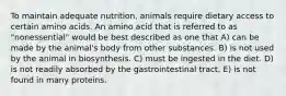 To maintain adequate nutrition, animals require dietary access to certain amino acids. An amino acid that is referred to as "nonessential" would be best described as one that A) can be made by the animal's body from other substances. B) is not used by the animal in biosynthesis. C) must be ingested in the diet. D) is not readily absorbed by the gastrointestinal tract. E) is not found in many proteins.