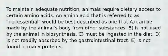 To maintain adequate nutrition, animals require dietary access to certain amino acids. An amino acid that is referred to as "nonessential" would be best described as one that A) can be made by the animal's body from other substances. B) is not used by the animal in biosynthesis. C) must be ingested in the diet. D) is not readily absorbed by the gastrointestinal tract. E) is not found in many proteins.