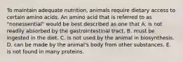 To maintain adequate nutrition, animals require dietary access to certain amino acids. An amino acid that is referred to as "nonessential" would be best described as one that A. is not readily absorbed by the gastrointestinal tract. B. must be ingested in the diet. C. is not used by the animal in biosynthesis. D. can be made by the animal's body from other substances. E. is not found in many proteins.