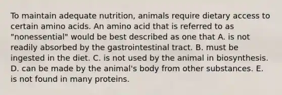 To maintain adequate nutrition, animals require dietary access to certain amino acids. An amino acid that is referred to as "nonessential" would be best described as one that A. is not readily absorbed by the gastrointestinal tract. B. must be ingested in the diet. C. is not used by the animal in biosynthesis. D. can be made by the animal's body from other substances. E. is not found in many proteins.