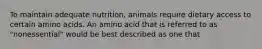 To maintain adequate nutrition, animals require dietary access to certain amino acids. An amino acid that is referred to as "nonessential" would be best described as one that