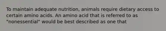 To maintain adequate nutrition, animals require dietary access to certain amino acids. An amino acid that is referred to as "nonessential" would be best described as one that