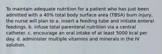 To maintain adequate nutrition for a patient who has just been admitted with a 40% total body surface area (TBSA) burn injury, the nurse will plan to a. insert a feeding tube and initiate enteral feedings. b. infuse total parenteral nutrition via a central catheter. c. encourage an oral intake of at least 5000 kcal per day. d. administer multiple vitamins and minerals in the IV solution.