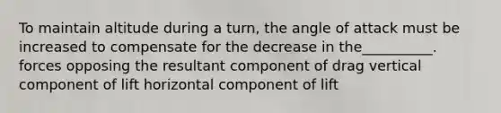 To maintain altitude during a turn, the angle of attack must be increased to compensate for the decrease in the__________. forces opposing the resultant component of drag vertical component of lift horizontal component of lift