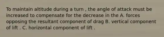 To maintain altitude during a turn , the angle of attack must be increased to compensate for the decrease in the A. forces opposing the resultant component of drag B. vertical component of lift . C. horizontal component of lift .