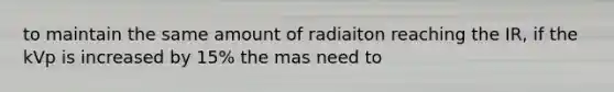 to maintain the same amount of radiaiton reaching the IR, if the kVp is increased by 15% the mas need to