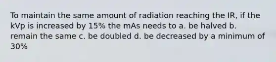 To maintain the same amount of radiation reaching the IR, if the kVp is increased by 15% the mAs needs to a. be halved b. remain the same c. be doubled d. be decreased by a minimum of 30%