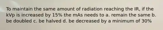 To maintain the same amount of radiation reaching the IR, if the kVp is increased by 15% the mAs needs to a. remain the same b. be doubled c. be halved d. be decreased by a minimum of 30%