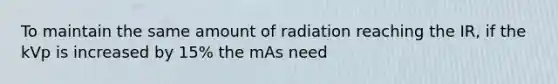 To maintain the same amount of radiation reaching the IR, if the kVp is increased by 15% the mAs need