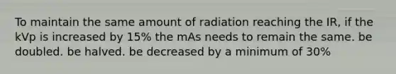 To maintain the same amount of radiation reaching the IR, if the kVp is increased by 15% the mAs needs to remain the same. be doubled. be halved. be decreased by a minimum of 30%