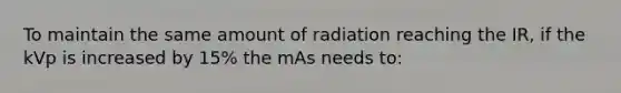 To maintain the same amount of radiation reaching the IR, if the kVp is increased by 15% the mAs needs to: