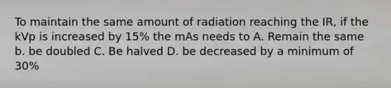 To maintain the same amount of radiation reaching the IR, if the kVp is increased by 15% the mAs needs to A. Remain the same b. be doubled C. Be halved D. be decreased by a minimum of 30%