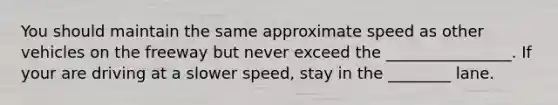 You should maintain the same approximate speed as other vehicles on the freeway but never exceed the ________________. If your are driving at a slower speed, stay in the ________ lane.