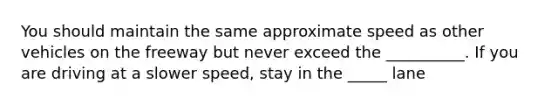 You should maintain the same approximate speed as other vehicles on the freeway but never exceed the __________. If you are driving at a slower speed, stay in the _____ lane