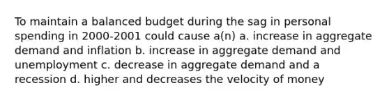 To maintain a balanced budget during the sag in personal spending in 2000-2001 could cause a(n) a. increase in aggregate demand and inflation b. increase in aggregate demand and unemployment c. decrease in aggregate demand and a recession d. higher and decreases the velocity of money