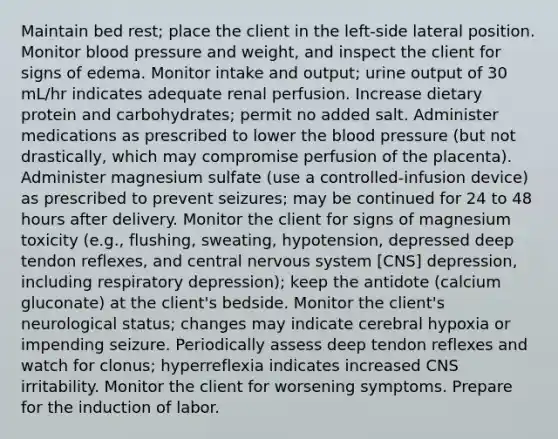 Maintain bed rest; place the client in the left-side lateral position. Monitor blood pressure and weight, and inspect the client for signs of edema. Monitor intake and output; urine output of 30 mL/hr indicates adequate renal perfusion. Increase dietary protein and carbohydrates; permit no added salt. Administer medications as prescribed to lower the blood pressure (but not drastically, which may compromise perfusion of the placenta). Administer magnesium sulfate (use a controlled-infusion device) as prescribed to prevent seizures; may be continued for 24 to 48 hours after delivery. Monitor the client for signs of magnesium toxicity (e.g., flushing, sweating, hypotension, depressed deep tendon reflexes, and central nervous system [CNS] depression, including respiratory depression); keep the antidote (calcium gluconate) at the client's bedside. Monitor the client's neurological status; changes may indicate cerebral hypoxia or impending seizure. Periodically assess deep tendon reflexes and watch for clonus; hyperreflexia indicates increased CNS irritability. Monitor the client for worsening symptoms. Prepare for the induction of labor.