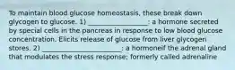 To maintain blood glucose homeostasis, these break down glycogen to glucose. 1) __________________: a hormone secreted by special cells in the pancreas in response to low blood glucose concentration. Elicits release of glucose from liver glycogen stores. 2) ________________________: a hormoneif the adrenal gland that modulates the stress response; formerly called adrenaline