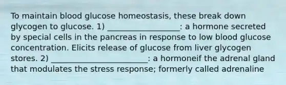 To maintain blood glucose homeostasis, these break down glycogen to glucose. 1) __________________: a hormone secreted by special cells in the pancreas in response to low blood glucose concentration. Elicits release of glucose from liver glycogen stores. 2) ________________________: a hormoneif the adrenal gland that modulates the stress response; formerly called adrenaline