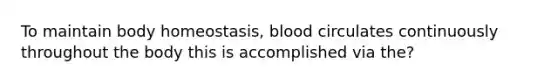 To maintain body homeostasis, blood circulates continuously throughout the body this is accomplished via the?