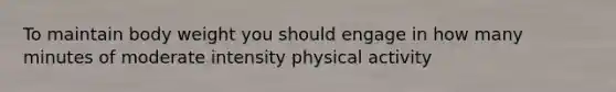 To maintain body weight you should engage in how many minutes of moderate intensity physical activity