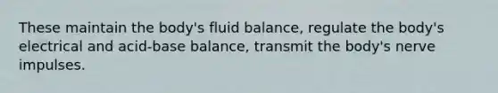 These maintain the body's fluid balance, regulate the body's electrical and acid-base balance, transmit the body's nerve impulses.