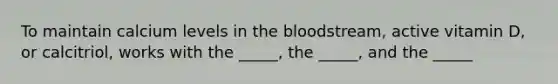 To maintain calcium levels in the bloodstream, active vitamin D, or calcitriol, works with the _____, the _____, and the _____