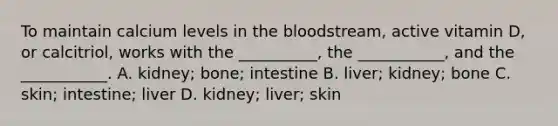 To maintain calcium levels in the bloodstream, active vitamin D, or calcitriol, works with the __________, the ___________, and the ___________. A. kidney; bone; intestine B. liver; kidney; bone C. skin; intestine; liver D. kidney; liver; skin